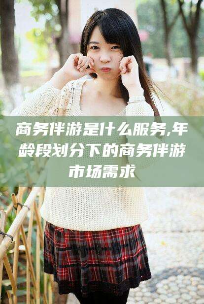 黄冈商务伴游是什么服务,年龄段划分下的商务伴游市场需求