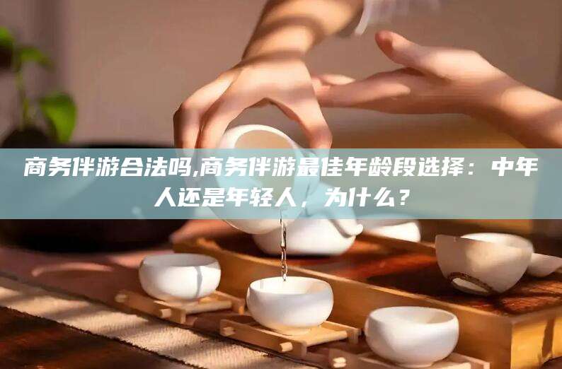 黄冈商务伴游合法吗,商务伴游最佳年龄段选择：中年人还是年轻人，为什么？