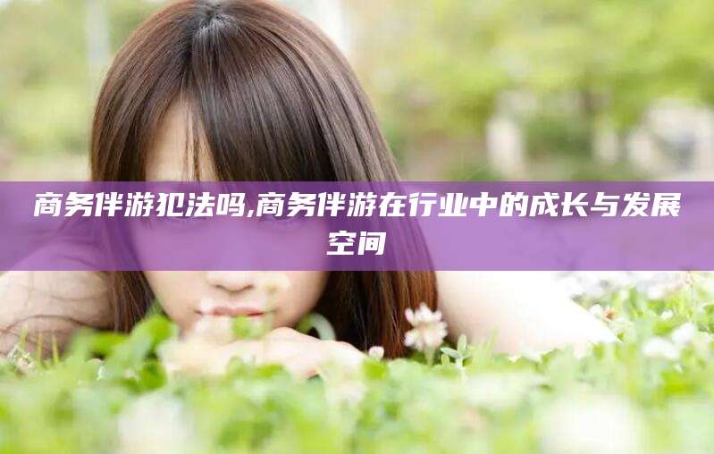 黄冈商务伴游犯法吗,商务伴游在行业中的成长与发展空间