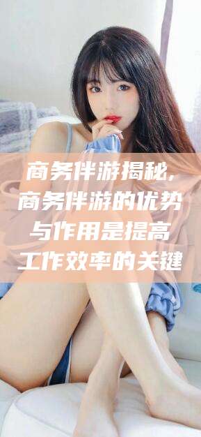 黄冈商务伴游揭秘,商务伴游的优势与作用是提高工作效率的关键