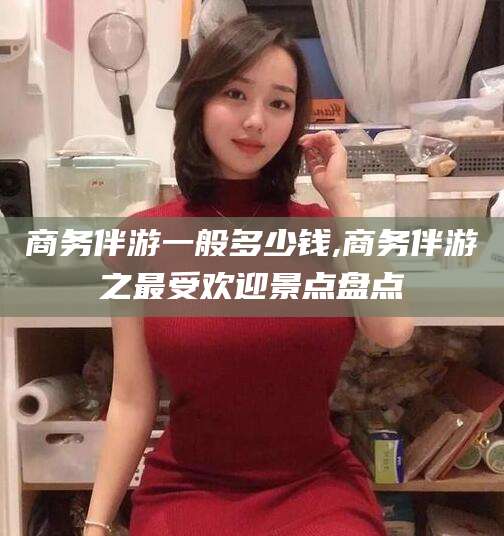 黄冈商务伴游一般多少钱,商务伴游之最受欢迎景点盘点