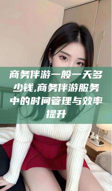 黄冈商务伴游一般一天多少钱,商务伴游服务中的时间管理与效率提升